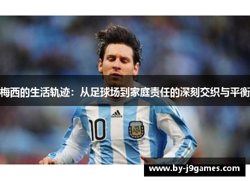 梅西的生活轨迹：从足球场到家庭责任的深刻交织与平衡