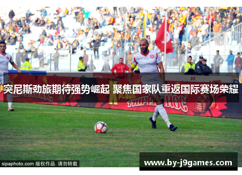 突尼斯劲旅期待强势崛起 聚焦国家队重返国际赛场荣耀