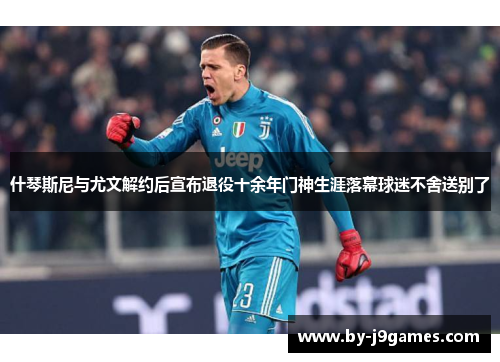 什琴斯尼与尤文解约后宣布退役十余年门神生涯落幕球迷不舍送别了