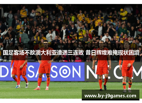 国足客场不敌澳大利亚遭遇三连败 昔日辉煌难掩现状困境