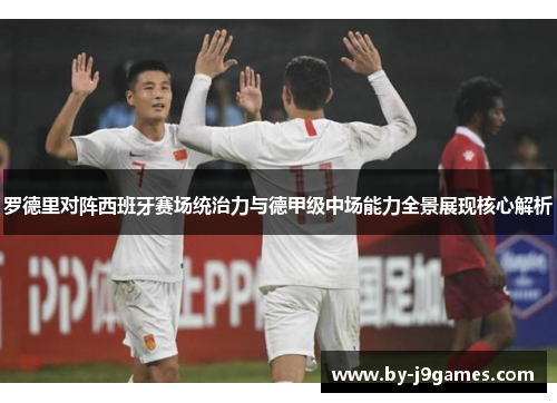 罗德里对阵西班牙赛场统治力与德甲级中场能力全景展现核心解析